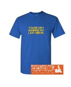You're Dry Humping My Last Nerve Funny Offensive Saying T-Shirt